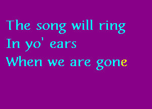 The song will ring
In yo' ears

When we are gone