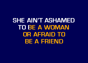 SHE AIN'T ASHAMED
TO BE A WOMAN
OF! AFRAID TO
BE A FRIEND