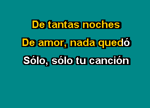 De tantas noches

De amor, nada quedc')

Sdlo, sblo tu cancic'm