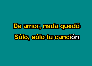 De amor, nada quedc')

Sdlo, sblo tu cancic'm