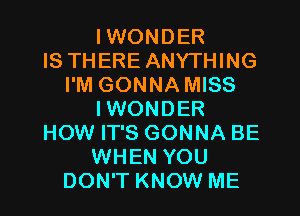 IWONDER
IS THERE ANYTHING
I'M GONNA MISS
IWONDER
HOW IT'S GONNA BE
WHEN YOU
DON'T KNOW ME