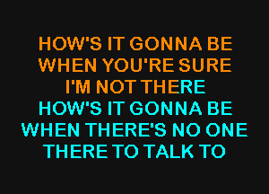 HOW'S IT GONNA BE
WHEN YOU'RE SURE
I'M NOT THERE
HOW'S IT GONNA BE
WHEN THERE'S NO ONE
THERETO TALK TO