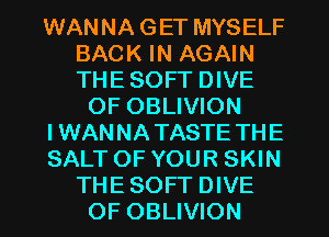 WANNA GET MYSELF
BACK IN AGAIN
THE SOFT DIVE

OF OBLIVION

IWANNA TASTE THE

SALT OF YOUR SKIN
THE SOFT DIVE

OF OBLIVION