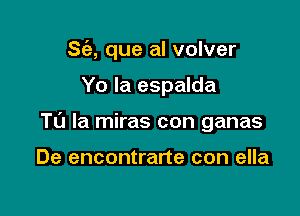 S(e, que al volver

Yo Ia espalda

Ta la miras con ganas

De encontrarte con ella