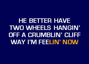 HE BETTER HAVE
TWO WHEELS HANGIN'
OFF A CRUMBLIN' CLIFF
WAY I'M FEELIN' NOW