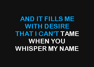 AND IT FILLS ME
WITH DESIRE

THAT I CAN'T TAME
WHEN YOU
WHISPER MY NAME