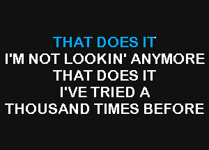 THAT DOES IT
I'M NOT LOOKIN' ANYMORE
THAT DOES IT
I'VE TRIED A
THOUSAND TIMES BEFORE