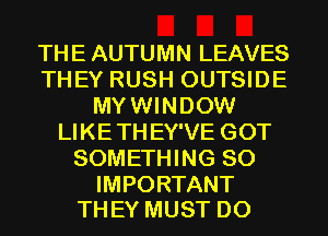 THE AUTUMN LEAVES
THEY RUSH OUTSIDE
MYWINDOW
LIKETHEY'VE GOT
SOMETHING SO

IMPORTANT
THEY MUST D0