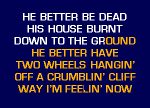 HE BETTER BE DEAD
HIS HOUSE BURNT
DOWN TO THE GROUND
HE BETTER HAVE
TWO WHEELS HANGIN'
OFF A CRUMBLIN' CLIFF
WAY I'M FEELIN' NOW