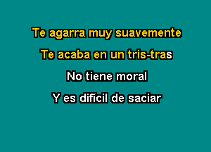 Te agarra muy suavemente

Te acaba en un tris-tras
No tiene moral

Y es dificil de saciar