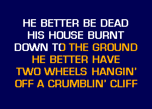 HE BETTER BE DEAD
HIS HOUSE BURNT
DOWN TO THE GROUND
HE BETTER HAVE
TWO WHEELS HANGIN'
OFF A CRUMBLIN' CLIFF