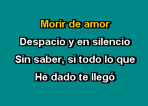 Morir de amor

Despacio y en silencio

Sin saber, si todo lo que

He dado te llegb