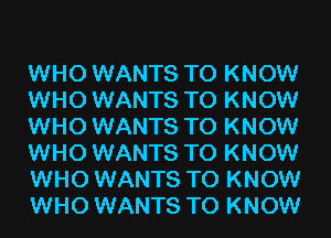 WHO WANTS TO KNOW
WHO WANTS TO KNOW
WHO WANTS TO KNOW
WHO WANTS TO KNOW
WHO WANTS TO KNOW
WHO WANTS TO KNOW