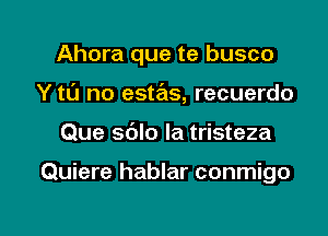 Ahora que te busco
Y tl'J no estas, recuerdo

Que sblo Ia tristeza

Quiere hablar conmigo

g