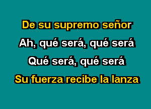 De su supremo ser'mr
Ah, qugz sera, qugz sera
Qmiz sera, qugz sera

Su fuerza recibe la lanza