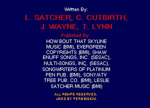 Written Byz

HOW BOUT THAT SKYUNE

MUSIC (BMll, EVERGREEN

COPYRIGHTS (BMI), SHAW
ENUFF SONGS, INC. (SESACI.

NULTISONGS, INC, (SESACI.
SONGWRITERS OF PLATINUM
PEN PUB. (BMI), SONYIATV
TREE PUB. CO. (BMI), LESLIE
SATCHER MUSIC (BM!)

ALI. RON RESEK'IIED
MSEDIY 'ERVESDU