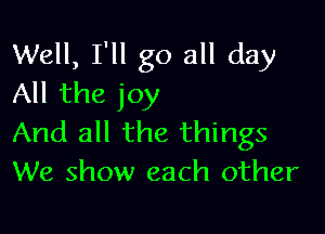 Well, I'll go all day
All the joy

And all the things
We show each other