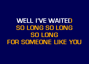 WELL I'VE WAITED
SO LONG SO LONG
SO LONG
FOR SOMEONE LIKE YOU