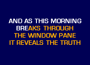 AND AS THIS MORNING
BREAKS THROUGH
THE WINDOW PANE
IT REVEALS THE TRUTH