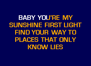 BABY YOU'RE MY
SUNSHINE FIRST LIGHT
FIND YOUR WAY TO
PLACES THAT ONLY
KNOW LIES