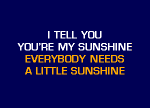 I TELL YOU
YOU'RE MY SUNSHINE
EVERYBODY NEEDS
A LITTLE SUNSHINE