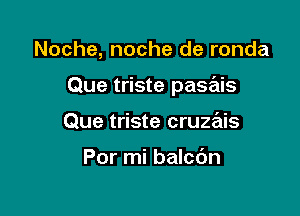 Noche, noche de ronda

Que triste pasais

Que triste cruzais

Por mi balcdn