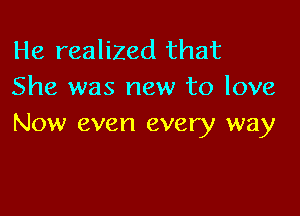 He realized that
She was new to love

Now even every way