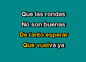 Que las rondas

No son buenas

De tanto esperar

Que vuelva ya