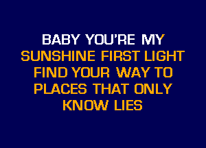 BABY YOU'RE MY
SUNSHINE FIRST LIGHT
FIND YOUR WAY TO
PLACES THAT ONLY
KNOW LIES