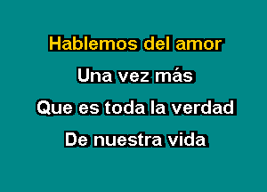 Hablemos del amor

Una vez mas

Que es toda la verdad

De nuestra Vida