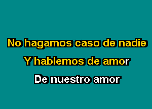 No hagamos caso de nadie

Y hablemos de amor

De nuestro amor