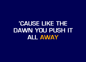 'CAUSE LIKE THE
DAWN YOU PUSH IT

ALL AWAY