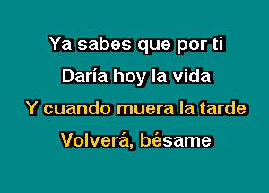 Ya sabes que por ti

Daria hoy la Vida

Y cuando muera la tarde

Volvera, baame