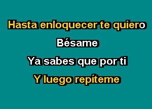 Hasta enloquecer te quiero
B(asame

Ya sabes que por ti

Y luego repiteme