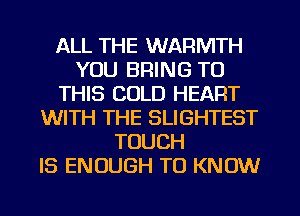 ALL THE WARMTH
YOU BRING TO
THIS COLD HEART
WITH THE SLIGHTEST
TOUCH
IS ENOUGH TO KNOW