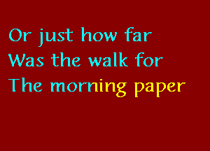 Or just how far
Was the walk for

The morning paper