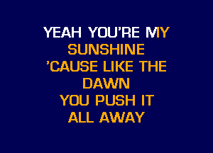 YEAH YOU'RE MY
SUNSHINE
'CAUSE LIKE THE

DAWN
YOU PUSH IT
ALL AWAY