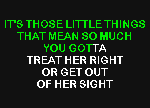 IT'S THOSE LITI'LE THINGS
THAT MEAN SO MUCH
YOU GOTTA
TREAT HER RIGHT
0R GET OUT
OF HER SIGHT