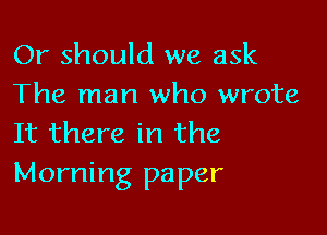 Or should we ask
The man who wrote

It there in the
Morning paper