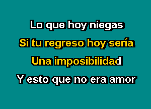 Lo que hay niegas

Si tu regreso hoy seria

Una imposibilidad

Y esto que no era amor