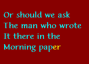 Or should we ask
The man who wrote

It there in the
Morning paper