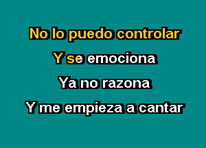 No lo puedo controlar

Y se emociona
Ya no razona

Y me empieza a cantar