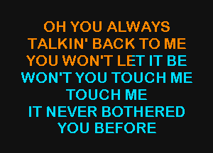 0H YOU ALWAYS
TALKIN' BACK TO ME
YOU WON'T LET IT BE
WON'T YOU TOUCH ME
TOUCH ME

IT NEVER BOTH ERED
YOU BEFORE