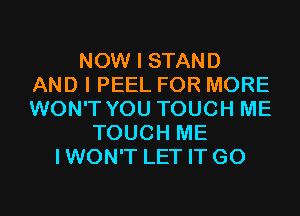 NOW I STAND
AND I PEEL FOR MORE
WON'T YOU TOUCH ME

TOUCH ME
IWON'T LET IT G0