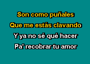 Son como pufnales

Que me estas clavando

Y ya no sia qu hacer

Pa' recobrar tu amor