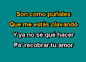 Son como pufnales

Que me estas clavando

Y ya no sia qu hacer

Pa' recobrar tu amor