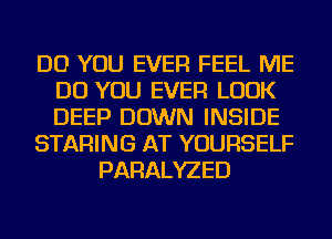 DO YOU EVER FEEL ME
DO YOU EVER LOOK
DEEP DOWN INSIDE

STARING AT YOURSELF

PARALYZED