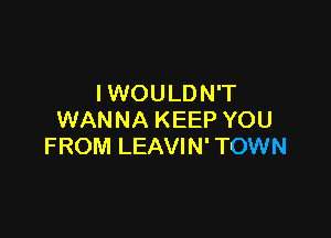 IWOULDN'T

WANNA KEEP YOU
FROM LEAVIN' TOWN