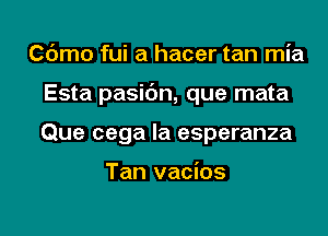 Cdmo fui a hacer tan mia
Esta pasic'm, que mata
Que cega la esperanza

Tan vacios