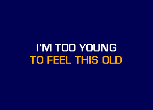 I'M TOO YOUNG

TO FEEL THIS OLD